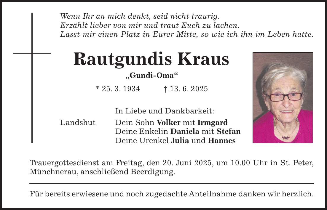 Wenn Ihr an mich denkt, seid nicht traurig. Erzählt lieber von mir und traut Euch zu lachen. Lasst mir einen Platz in Eurer Mitte, so wie ich ihn im Leben hatte. Rautgundis Kraus 'Gundi-Oma' * 25. 3. 1934 + 13. 6. 2025 In Liebe und Dankbarkeit: Landshut Dein Sohn Volker mit Irmgard Deine Enkelin Daniela mit Stefan Deine Urenkel Julia und Hannes Trauergottesdienst am Freitag, den 20. Juni 2025, um 10.00 Uhr in St. Peter, Münchnerau, anschließend Beerdigung. Für bereits erwiesene und noch zugedachte Anteilnahme danken wir herzlich.