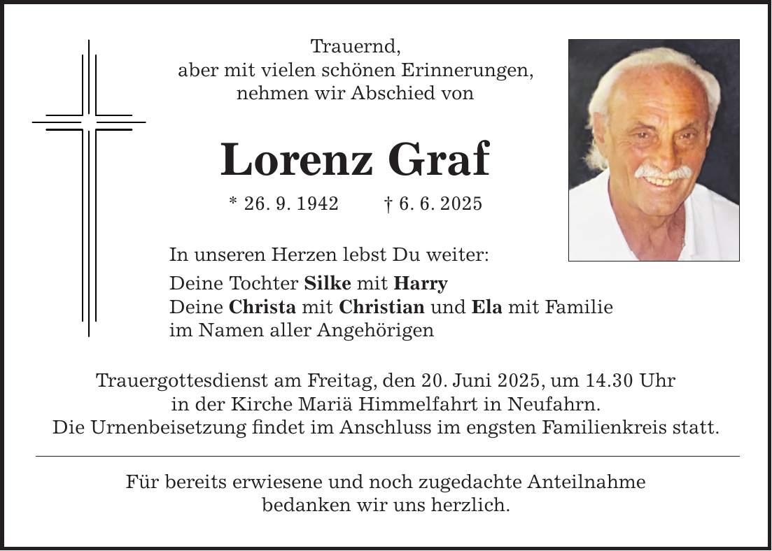 Trauernd, aber mit vielen schönen Erinnerungen, nehmen wir Abschied von Lorenz Graf * 26. 9. 1942 + 6. 6. 2025 In unseren Herzen lebst Du weiter: Deine Tochter Silke mit Harry Deine Christa mit Christian und Ela mit Familie im Namen aller Angehörigen Trauergottesdienst am Freitag, den 20. Juni 2025, um 14.30 Uhr in der Kirche Mariä Himmelfahrt in Neufahrn. Die Urnenbeisetzung findet im Anschluss im engsten Familienkreis statt. Für bereits erwiesene und noch zugedachte Anteilnahme bedanken wir uns herzlich.