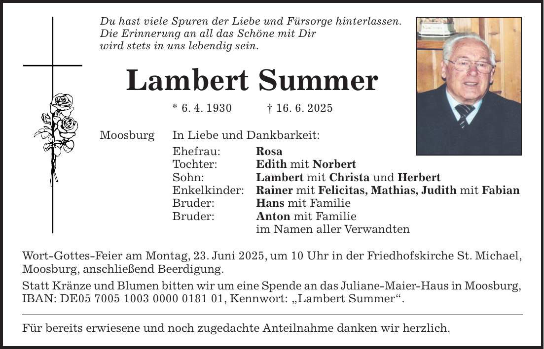 Du hast viele Spuren der Liebe und Fürsorge hinterlassen. Die Erinnerung an all das Schöne mit Dir wird stets in uns lebendig sein. Lambert Summer * 6. 4. 1930 + 16. 6. 2025 Moosburg In Liebe und Dankbarkeit: Ehefrau: Rosa Tochter: Edith mit Norbert Sohn: Lambert mit Christa und Herbert Enkelkinder: Rainer mit Felicitas, Mathias, Judith mit Fabian Bruder: Hans mit Familie Bruder: Anton mit Familie im Namen aller Verwandten Wort-Gottes-Feier am Montag, 23. Juni 2025, um 10 Uhr in der Friedhofskirche St. Michael, Moosburg, anschließend Beerdigung. Statt Kränze und Blumen bitten wir um eine Spende an das Juliane-Maier-Haus in Moosburg, IBAN: DE***, Kennwort: 'Lambert Summer'. Für bereits erwiesene und noch zugedachte Anteilnahme danken wir herzlich.
