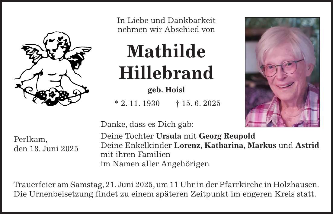 In Liebe und Dankbarkeit nehmen wir Abschied von Mathilde Hillebrand geb. Hoisl * 2. 11. 1930 + 15. 6. 2025 Danke, dass es Dich gab: Deine Tochter Ursula mit Georg Reupold Deine Enkelkinder Lorenz, Katharina, Markus und Astrid mit ihren Familien im Namen aller Angehörigen Trauerfeier am Samstag, 21. Juni 2025, um 11 Uhr in der Pfarrkirche in Holzhausen. Die Urnenbeisetzung findet zu einem späteren Zeitpunkt im engeren Kreis statt.Perlkam, den 18. Juni 2025