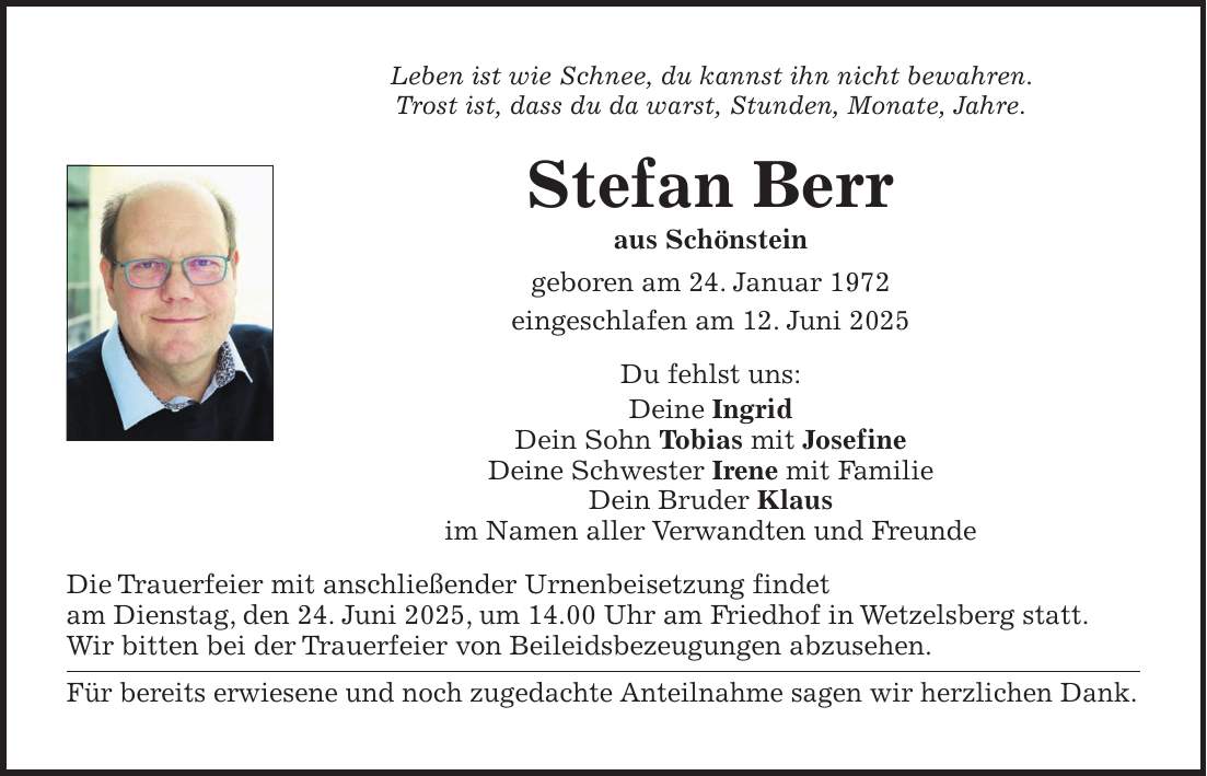 Leben ist wie Schnee, du kannst ihn nicht bewahren. Trost ist, dass du da warst, Stunden, Monate, Jahre. Stefan Berr aus Schönstein geboren am 24. Januar 1972 eingeschlafen am 12. Juni 2025 Du fehlst uns: Deine Ingrid Dein Sohn Tobias mit Josefine Deine Schwester Irene mit Familie Dein Bruder Klaus im Namen aller Verwandten und Freunde Die Trauerfeier mit anschließender Urnenbeisetzung findet am Dienstag, den 24. Juni 2025, um 14.00 Uhr am Friedhof in Wetzelsberg statt. Wir bitten bei der Trauerfeier von Beileidsbezeugungen abzusehen. Für bereits erwiesene und noch zugedachte Anteilnahme sagen wir herzlichen Dank.