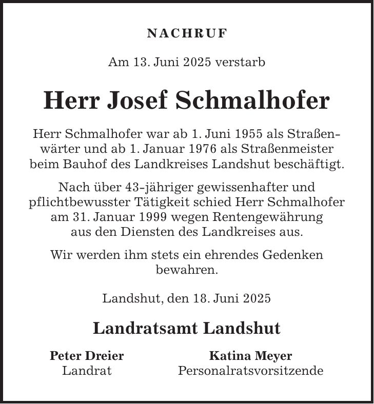 NACHRUF Am 13. Juni 2025 verstarb Herr Josef Schmalhofer Herr Schmalhofer war ab 1. Juni 1955 als Straßen-wärter und ab 1. Januar 1976 als Straßenmeister beim Bauhof des Landkreises Landshut beschäftigt. Nach über 43-jähriger gewissenhafter und pflichtbewusster Tätigkeit schied Herr Schmalhofer am 31. Januar 1999 wegen Rentengewährung aus den Diensten des Landkreises aus. Wir werden ihm stets ein ehrendes Gedenken bewahren. Landshut, den 18. Juni 2025 Landratsamt Landshut Peter Dreier Katina Meyer Landrat Personalratsvorsitzende