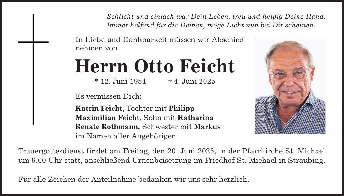 Schlicht und einfach war Dein Leben, treu und fleißig Deine Hand. Immer helfend für die Deinen, möge Licht nun bei Dir scheinen. In Liebe und Dankbarkeit müssen wir Abschied nehmen von Herrn Otto Feicht * 12. Juni 1954 _ 4. Juni 2025 Es vermissen Dich: Katrin Feicht, Tochter mit Philipp Maximilian Feicht, Sohn mit Katharina Renate Rothmann, Schwester mit Markus im Namen aller Angehörigen Trauergottesdienst findet am Freitag, den 20. Juni 2025, in der Pfarrkirche St. Michael um 9.00 Uhr statt, anschließend Urnenbeisetzung im Friedhof St. Michael in Straubing. Für alle Zeichen der Anteilnahme bedanken wir uns sehr herzlich.