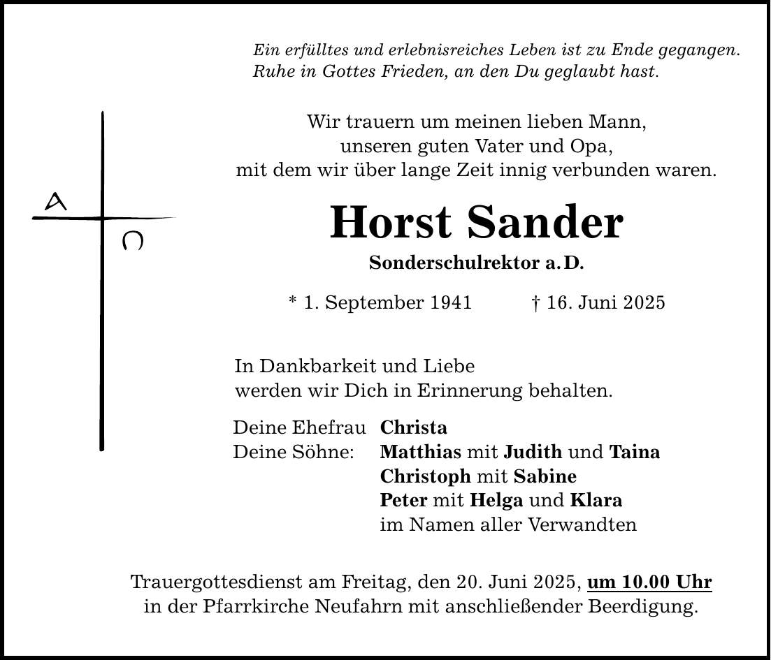 Ein erfülltes und erlebnisreiches Leben ist zu Ende gegangen. Ruhe in Gottes Frieden, an den Du geglaubt hast. Wir trauern um meinen lieben Mann, unseren guten Vater und Opa, mit dem wir über lange Zeit innig verbunden waren. Horst Sander Sonderschulrektor a. D. * 1. September 1941 _ 16. Juni 2025 In Dankbarkeit und Liebe werden wir Dich in Erinnerung behalten. Deine Ehefrau Christa Deine Söhne: Matthias mit Judith und Taina Christoph mit Sabine Peter mit Helga und Klara im Namen aller Verwandten Trauergottesdienst am Freitag, den 20. Juni 2025, um 10.00 Uhr in der Pfarrkirche Neufahrn mit anschließender Beerdigung.