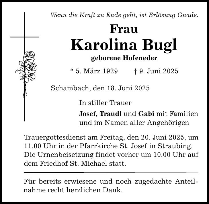 Wenn die Kraft zu Ende geht, ist Erlösung Gnade. Frau Karolina Bugl geborene Hofeneder * 5. März 1929 _ 9. Juni 2025 Schambach, den 18. Juni 2025 In stiller Trauer Josef, Traudl und Gabi mit Familien und im Namen aller Angehörigen Trauergottesdienst am Freitag, den 20. Juni 2025, um 11.00 Uhr in der Pfarrkirche St. Josef in Straubing. Die Urnenbeisetzung findet vorher um 10.00 Uhr auf dem Friedhof St. Michael statt. Für bereits erwiesene und noch zugedachte Anteilnahme recht herzlichen Dank.