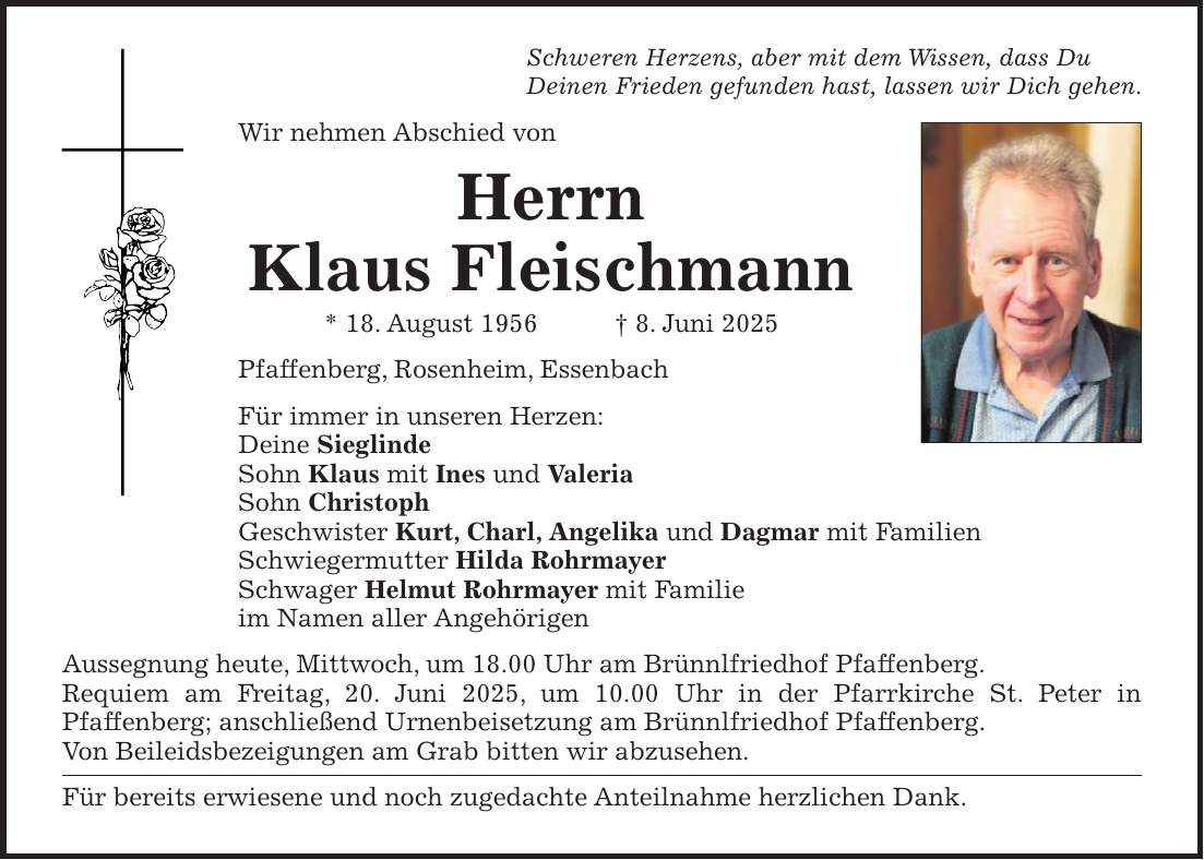 Schweren Herzens, aber mit dem Wissen, dass Du Deinen Frieden gefunden hast, lassen wir Dich gehen. Wir nehmen Abschied von Herrn Klaus Fleischmann * 18. August 1956 + 8. Juni 2025 Pfaffenberg, Rosenheim, Essenbach Für immer in unseren Herzen: Deine Sieglinde Sohn Klaus mit Ines und Valeria Sohn Christoph Geschwister Kurt, Charl, Angelika und Dagmar mit Familien Schwiegermutter Hilda Rohrmayer Schwager Helmut Rohrmayer mit Familie im Namen aller Angehörigen Aussegnung heute, Mittwoch, um 18.00 Uhr am Brünnlfriedhof Pfaffenberg. Requiem am Freitag, 20. Juni 2025, um 10.00 Uhr in der Pfarrkirche St. Peter in Pfaffenberg; anschließend Urnenbeisetzung am Brünnlfriedhof Pfaffenberg. Von Beileidsbezeigungen am Grab bitten wir abzusehen. Für bereits erwiesene und noch zugedachte Anteilnahme herzlichen Dank.