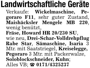 Landwirtschaftliche GeräteVerkaufe: Wickelmaschine, Pegoraro F11, sehr guter Zustand, Maishäcksler Mengele MB 220, wenig benützt,Fräse, Howard HR 20/230 SU,wie neu, Drei-Schar-Volldrehpflug Rabe Star, Sämaschine, Isaria 3 Mtr. mit Saatstriegel, Kreiselegge,Pegoraro 3 Mtr. mit Packerwalze,Soloblockschneider, Kuhn;Alles VB; _ ***