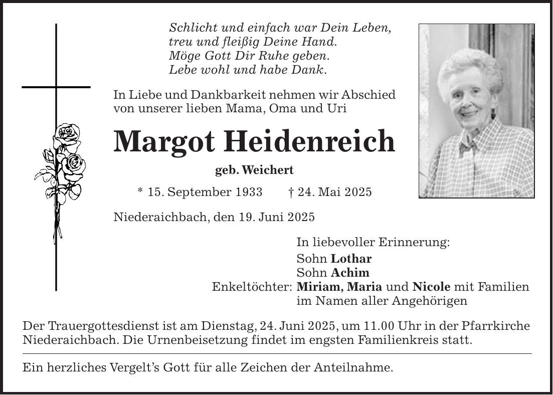 Schlicht und einfach war Dein Leben, treu und fleißig Deine Hand. Möge Gott Dir Ruhe geben. Lebe wohl und habe Dank. In Liebe und Dankbarkeit nehmen wir Abschied von unserer lieben Mama, Oma und Uri Margot Heidenreich geb. Weichert * 15. September 1933 + 24. Mai 2025 Niederaichbach, den 19. Juni 2025 In liebevoller Erinnerung: Sohn Lothar Sohn Achim Enkeltöchter: Miriam, Maria und Nicole mit Familien im Namen aller Angehörigen Der Trauergottesdienst ist am Dienstag, 24. Juni 2025, um 11.00 Uhr in der Pfarrkirche Niederaichbach. Die Urnenbeisetzung findet im engsten Familienkreis statt. Ein herzliches Vergelt's Gott für alle Zeichen der Anteilnahme.