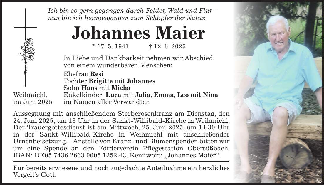 Ich bin so gern gegangen durch Felder, Wald und Flur - nun bin ich heimgegangen zum Schöpfer der Natur. Johannes Maier * 17. 5. 1941 + 12. 6. 2025 In Liebe und Dankbarkeit nehmen wir Abschied von einem wunderbaren Menschen: Ehefrau Resi Tochter Brigitte mit Johannes Sohn Hans mit Micha Weihmichl, Enkelkinder: Luca mit Julia, Emma, Leo mit Nina im Juni 2025 im Namen aller Verwandten Aussegnung mit anschließendem Sterberosenkranz am Dienstag, den 24. Juni 2025, um 18 Uhr in der Sankt-Willibald-Kirche in Weihmichl. Der Trauergottesdienst ist am Mittwoch, 25. Juni 2025, um 14.30 Uhr in der Sankt-Willibald-Kirche in Weihmichl mit anschließender Urnenbeisetzung. - Anstelle von Kranz- und Blumenspenden bitten wir um eine Spende an den Förderverein Pflegestation Obersüßbach, IBAN: DE***, Kennwort: 'Johannes Maier'. Für bereits erwiesene und noch zugedachte Anteilnahme ein herzliches Vergelt's Gott.