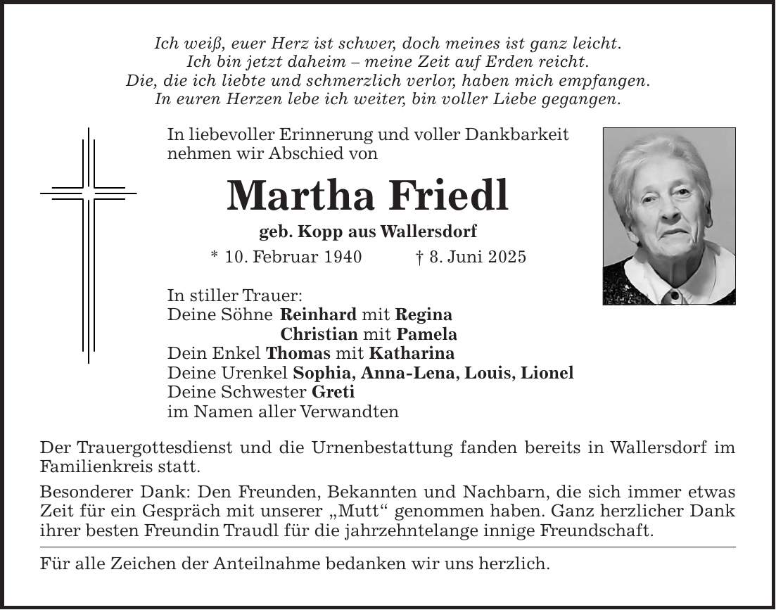 Ich weiß, euer Herz ist schwer, doch meines ist ganz leicht. Ich bin jetzt daheim - meine Zeit auf Erden reicht. Die, die ich liebte und schmerzlich verlor, haben mich empfangen. In euren Herzen lebe ich weiter, bin voller Liebe gegangen. In liebevoller Erinnerung und voller Dankbarkeit nehmen wir Abschied von Martha Friedl geb. Kopp aus Wallersdorf * 10. Februar 1940 + 8. Juni 2025 In stiller Trauer: Deine Söhne Reinhard mit Regina Christian mit Pamela Dein Enkel Thomas mit Katharina Deine Urenkel Sophia, Anna-Lena, Louis, Lionel Deine Schwester Greti im Namen aller Verwandten Der Trauergottesdienst und die Urnenbestattung fanden bereits in Wallersdorf im Familienkreis statt. Besonderer Dank: Den Freunden, Bekannten und Nachbarn, die sich immer etwas Zeit für ein Gespräch mit unserer 'Mutt' genommen haben. Ganz herzlicher Dank ihrer besten Freundin Traudl für die jahrzehntelange innige Freundschaft. Für alle Zeichen der Anteilnahme bedanken wir uns herzlich.