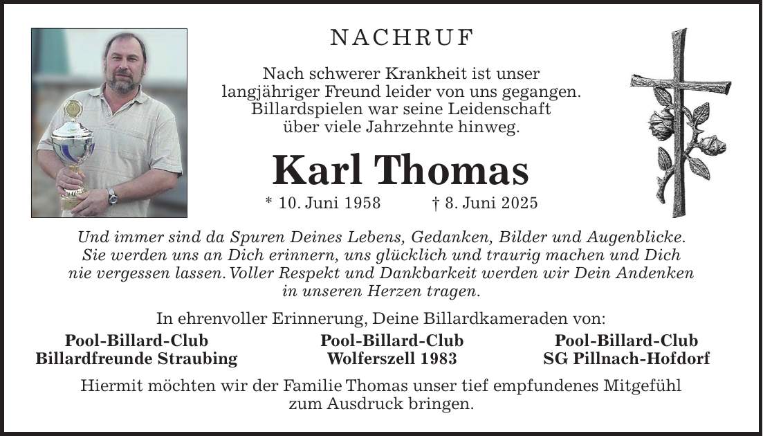 Nachruf Nach schwerer Krankheit ist unser langjähriger Freund leider von uns gegangen. Billardspielen war seine Leidenschaft über viele Jahrzehnte hinweg. Karl Thomas * 10. Juni 1958 + 8. Juni 2025 Und immer sind da Spuren Deines Lebens, Gedanken, Bilder und Augenblicke. Sie werden uns an Dich erinnern, uns glücklich und traurig machen und Dich nie vergessen lassen. Voller Respekt und Dankbarkeit werden wir Dein Andenken in unseren Herzen tragen. In ehrenvoller Erinnerung, Deine Billardkameraden von: Pool-Billard-Club Pool-Billard-Club Pool-Billard-Club Billardfreunde Straubing Wolferszell 1983 SG Pillnach-Hofdorf Hiermit möchten wir der Familie Thomas unser tief empfundenes Mitgefühl zum Ausdruck bringen.