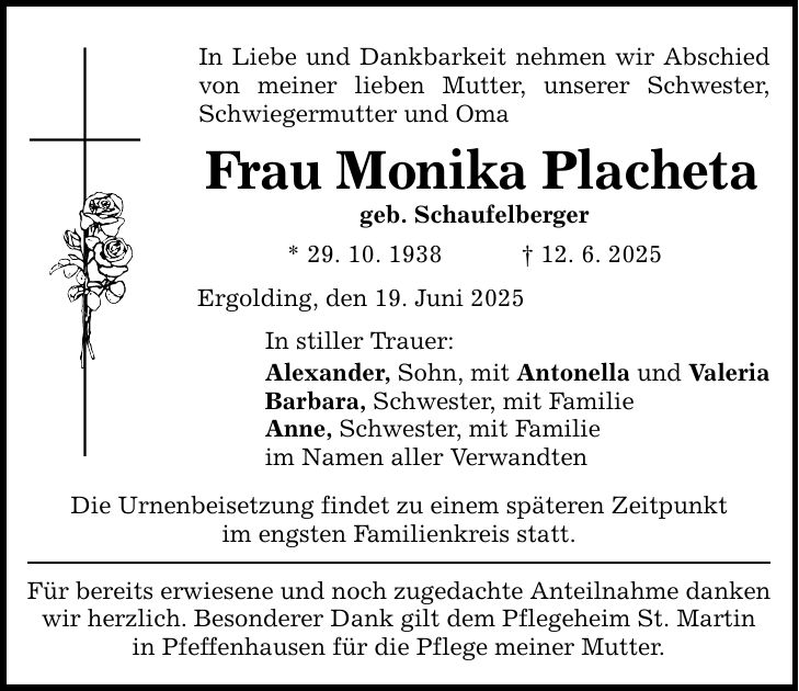 In Liebe und Dankbarkeit nehmen wir Abschied von meiner lieben Mutter, unserer Schwester, Schwiegermutter und Oma Frau Monika Placheta geb. Schaufelberger * 29. 10. 1938 _ 12. 6. 2025 Ergolding, den 19. Juni 2025 In stiller Trauer: Alexander, Sohn, mit Antonella und Valeria Barbara, Schwester, mit Familie Anne, Schwester, mit Familie im Namen aller Verwandten Die Urnenbeisetzung findet zu einem späteren Zeitpunkt im engsten Familienkreis statt. Für bereits erwiesene und noch zugedachte Anteilnahme danken wir herzlich. Besonderer Dank gilt dem Pflegeheim St. Martin in Pfeffenhausen für die Pflege meiner Mutter.