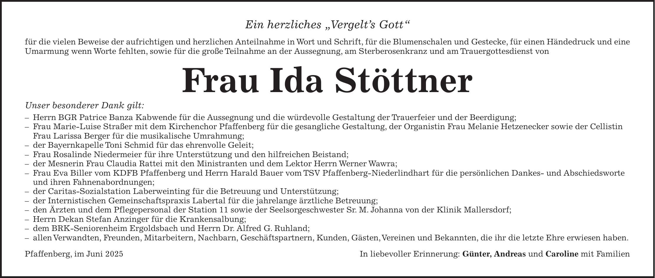 Ein herzliches 'Vergelt's Gott' für die vielen Beweise der aufrichtigen und herzlichen Anteilnahme in Wort und Schrift, für die Blumenschalen und Gestecke, für einen Händedruck und eine Umarmung wenn Worte fehlten, sowie für die große Teilnahme an der Aussegnung, am Sterberosenkranz und am Trauergottesdienst von Frau Ida Stöttner Unser besonderer Dank gilt: - Herrn BGR Patrice Banza Kabwende für die Aussegnung und die würdevolle Gestaltung der Trauerfeier und der Beerdigung; - Frau Marie-Luise Straßer mit dem Kirchenchor Pfaffenberg für die gesangliche Gestaltung, der Organistin Frau Melanie Hetzenecker sowie der Cellistin Frau Larissa Berger für die musikalische Umrahmung; - der Bayernkapelle Toni Schmid für das ehrenvolle Geleit; - Frau Rosalinde Niedermeier für ihre Unterstützung und den hilfreichen Beistand; - der Mesnerin Frau Claudia Rattei mit den Ministranten und dem Lektor Herrn Werner Wawra; - Frau Eva Biller vom KDFB Pfaffenberg und Herrn Harald Bauer vom TSV Pfaffenberg-Niederlindhart für die persönlichen Dankes- und Abschiedsworte und ihren Fahnenabordnungen; - der Caritas-Sozialstation Laberweinting für die Betreuung und Unterstützung; - der Internistischen Gemeinschaftspraxis Labertal für die jahrelange ärztliche Betreuung; - den Ärzten und dem Pflegepersonal der Station 11 sowie der Seelsorgeschwester Sr. M. Johanna von der Klinik Mallersdorf; - Herrn Dekan Stefan Anzinger für die Krankensalbung; - dem BRK-Seniorenheim Ergoldsbach und Herrn Dr. Alfred G. Ruhland; - allen Verwandten, Freunden, Mitarbeitern, Nachbarn, Geschäftspartnern, Kunden, Gästen, Vereinen und Bekannten, die ihr die letzte Ehre erwiesen haben. Pfaffenberg, im Juni 2025In liebevoller Erinnerung: Günter, Andreas und Caroline mit Familien