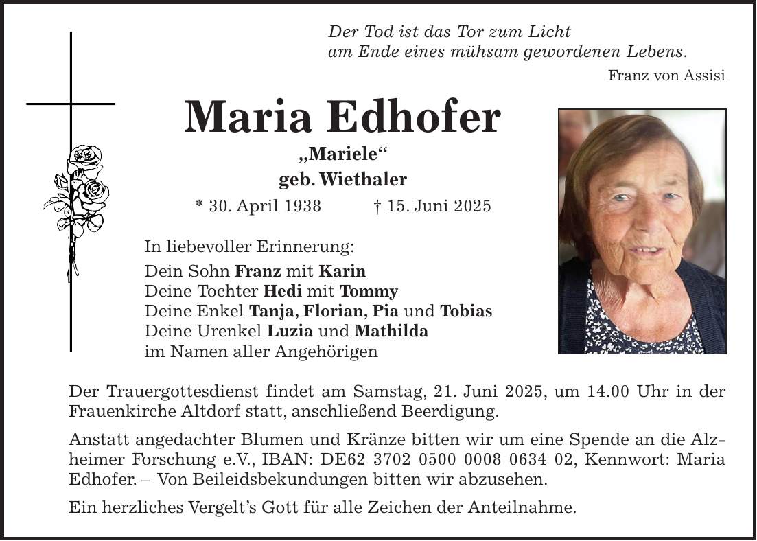  Der Tod ist das Tor zum Licht am Ende eines mühsam gewordenen Lebens. Franz von Assisi Maria Edhofer 'Mariele' geb. Wiethaler * 30. April 1938 + 15. Juni 2025 In liebevoller Erinnerung: Dein Sohn Franz mit Karin Deine Tochter Hedi mit Tommy Deine Enkel Tanja, Florian, Pia und Tobias Deine Urenkel Luzia und Mathilda im Namen aller Angehörigen Der Trauergottesdienst findet am Samstag, 21. Juni 2025, um 14.00 Uhr in der Frauenkirche Altdorf statt, anschließend Beerdigung. Anstatt angedachter Blumen und Kränze bitten wir um eine Spende an die Alzheimer Forschung e.V., IBAN: DE***, Kennwort: Maria Edhofer. - Von Beileidsbekundungen bitten wir abzusehen. Ein herzliches Vergelt's Gott für alle Zeichen der Anteilnahme. 