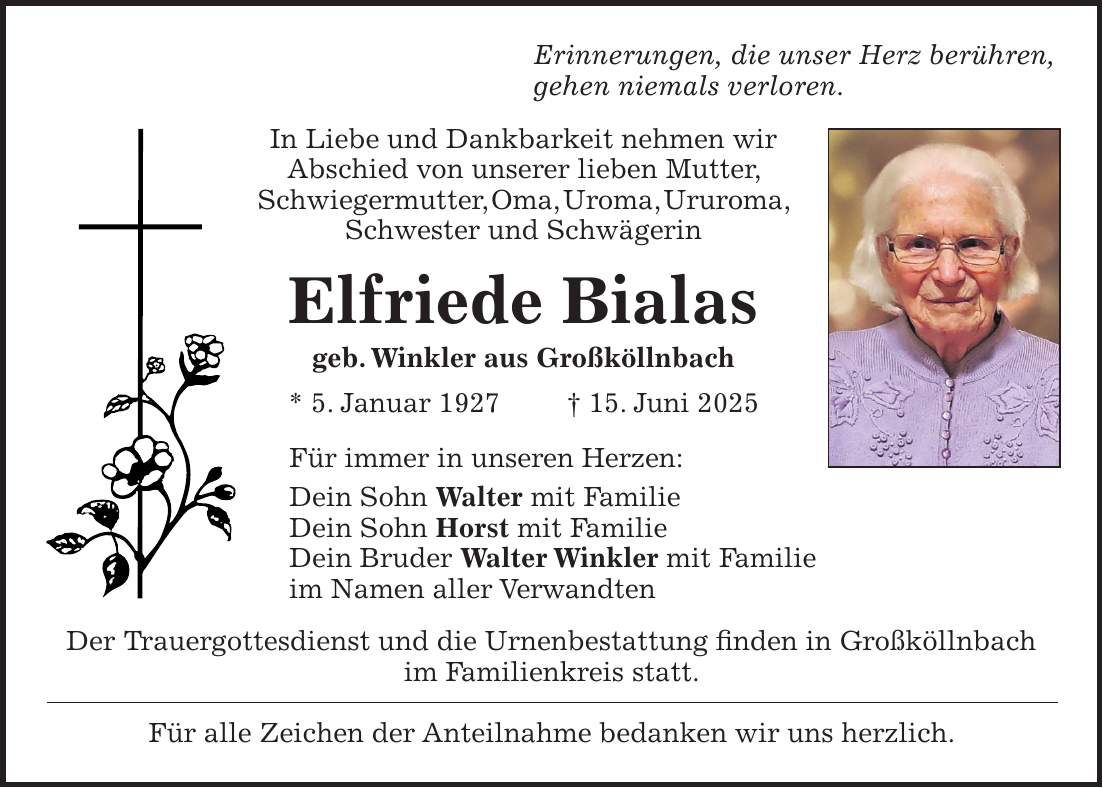 Erinnerungen, die unser Herz berühren, gehen niemals verloren. In Liebe und Dankbarkeit nehmen wir Abschied von unserer lieben Mutter, Schwiegermutter, Oma, Uroma, Ururoma, Schwester und Schwägerin Elfriede Bialas geb. Winkler aus Großköllnbach * 5. Januar 1927 + 15. Juni 2025 Für immer in unseren Herzen: Dein Sohn Walter mit Familie Dein Sohn Horst mit Familie Dein Bruder Walter Winkler mit Familie im Namen aller Verwandten Der Trauergottesdienst und die Urnenbestattung finden in Großköllnbach im Familienkreis statt. Für alle Zeichen der Anteilnahme bedanken wir uns herzlich.