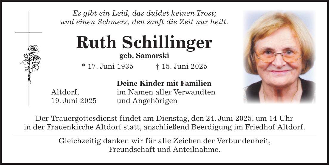  Es gibt ein Leid, das duldet keinen Trost; und einen Schmerz, den sanft die Zeit nur heilt. Ruth Schillinger geb. Samorski * 17. Juni 1935 + 15. Juni 2025 Deine Kinder mit Familien Altdorf, im Namen aller Verwandten 19. Juni 2025 und Angehörigen Der Trauergottesdienst findet am Dienstag, den 24. Juni 2025, um 14 Uhr in der Frauenkirche Altdorf statt, anschließend Beerdigung im Friedhof Altdorf. Gleichzeitig danken wir für alle Zeichen der Verbundenheit, Freundschaft und Anteilnahme.
