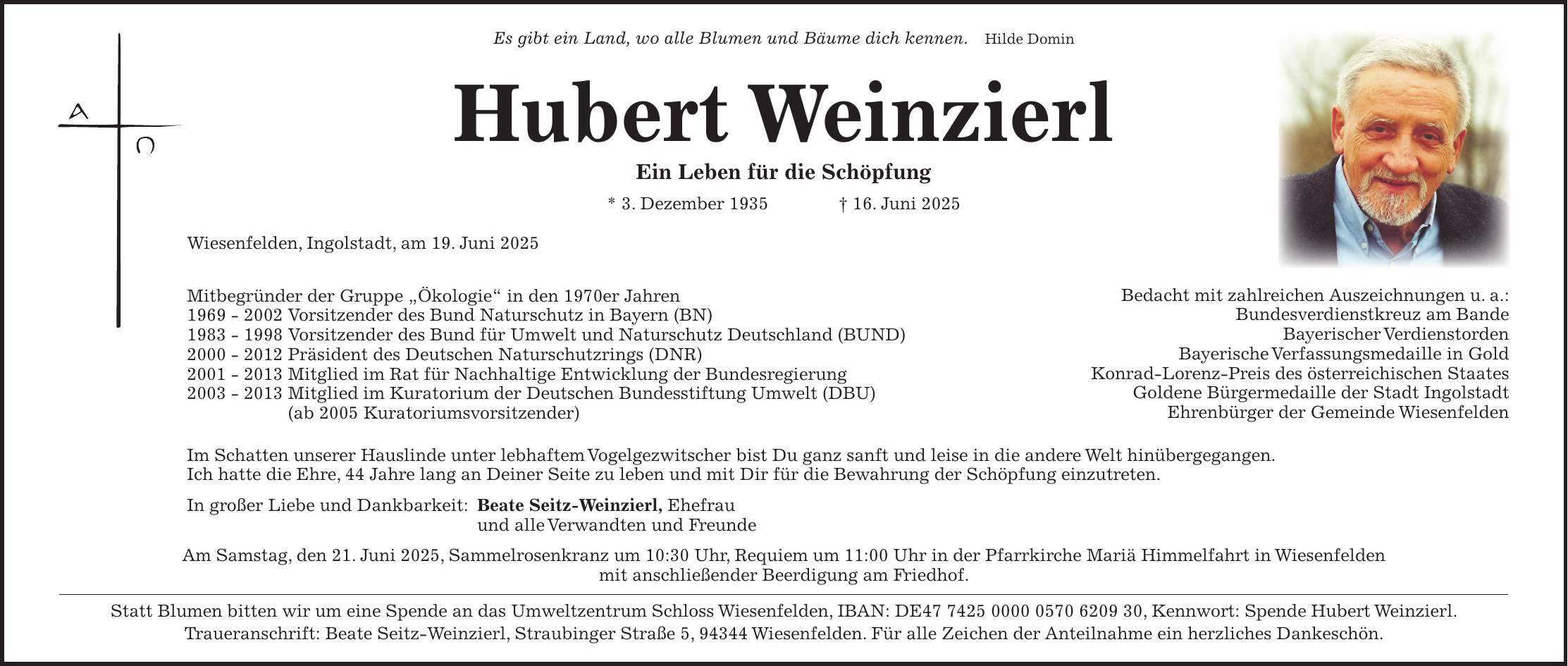 Es gibt ein Land, wo alle Blumen und Bäume dich kennen. Hilde Domin Hubert Weinzierl Ein Leben für die Schöpfung * 3. Dezember 1935 + 16. Juni 2025 Wiesenfelden, Ingolstadt, am 19. Juni 2025 Mitbegründer der Gruppe 'Ökologie' in den 1970er Jahren *** Vorsitzender des Bund Naturschutz in Bayern (BN) *** Vorsitzender des Bund für Umwelt und Naturschutz Deutschland (BUND) *** Präsident des Deutschen Naturschutzrings (DNR) *** Mitglied im Rat für Nachhaltige Entwicklung der Bundesregierung *** Mitglied im Kuratorium der Deutschen Bundesstiftung Umwelt (DBU) (ab 2005 Kuratoriumsvorsitzender) Im Schatten unserer Hauslinde unter lebhaftem Vogelgezwitscher bist Du ganz sanft und leise in die andere Welt hinübergegangen. Ich hatte die Ehre, 44 Jahre lang an Deiner Seite zu leben und mit Dir für die Bewahrung der Schöpfung einzutreten. In großer Liebe und Dankbarkeit: Beate Seitz-Weinzierl, Ehefrau und alle Verwandten und Freunde Am Samstag, den 21. Juni 2025, Sammelrosenkranz um 10:30 Uhr, Requiem um 11:00 Uhr in der Pfarrkirche Mariä Himmelfahrt in Wiesenfelden mit anschließender Beerdigung am Friedhof. Statt Blumen bitten wir um eine Spende an das Umweltzentrum Schloss Wiesenfelden, IBAN: DE***, Kennwort: Spende Hubert Weinzierl. Traueranschrift: Beate Seitz-Weinzierl, Straubinger Straße 5, 94344 Wiesenfelden. Für alle Zeichen der Anteilnahme ein herzliches Dankeschön.Bedacht mit zahlreichen Auszeichnungen u. a.: Bundesverdienstkreuz am Bande Bayerischer Verdienstorden Bayerische Verfassungsmedaille in Gold Konrad-Lorenz-Preis des österreichischen Staates Goldene Bürgermedaille der Stadt Ingolstadt Ehrenbürger der Gemeinde Wiesenfelden