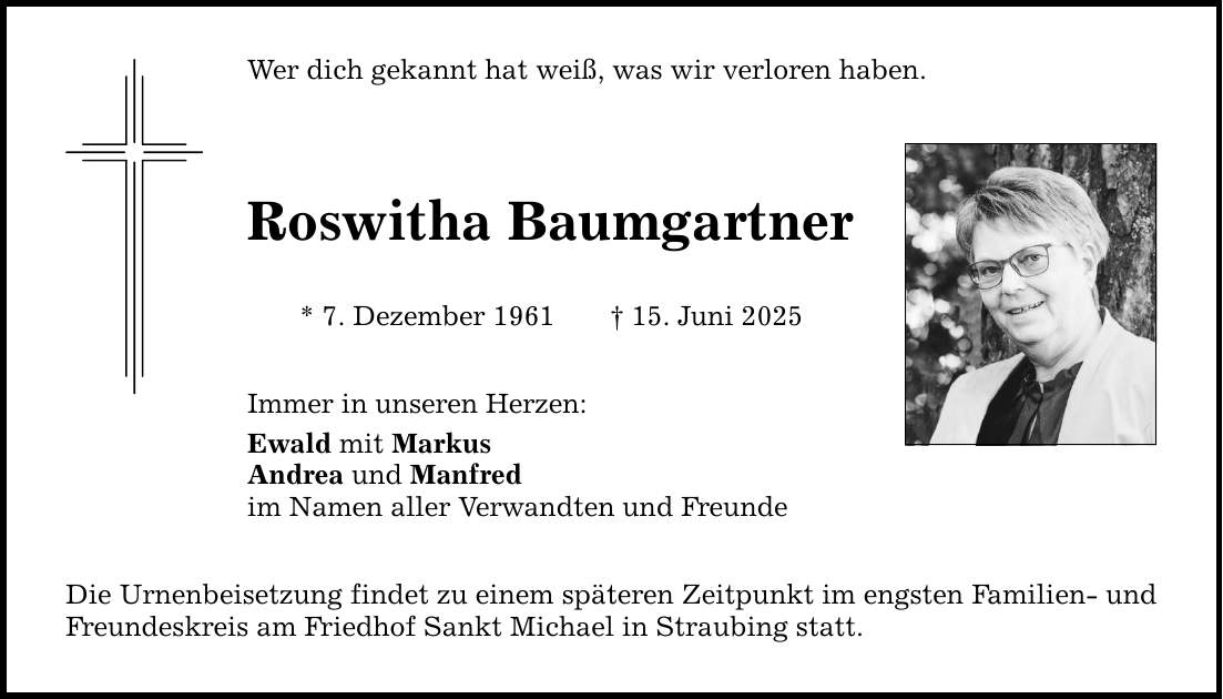 Wer dich gekannt hat weiß, was wir verloren haben.Roswitha Baumgartner* 7. Dezember 1961 _ 15. Juni 2025Immer in unseren Herzen:Ewald mit MarkusAndrea und Manfredim Namen aller Verwandten und FreundeDie Urnenbeisetzung findet zu einem späteren Zeitpunkt im engsten Familien- und Freundeskreis am Friedhof Sankt Michael in Straubing statt.