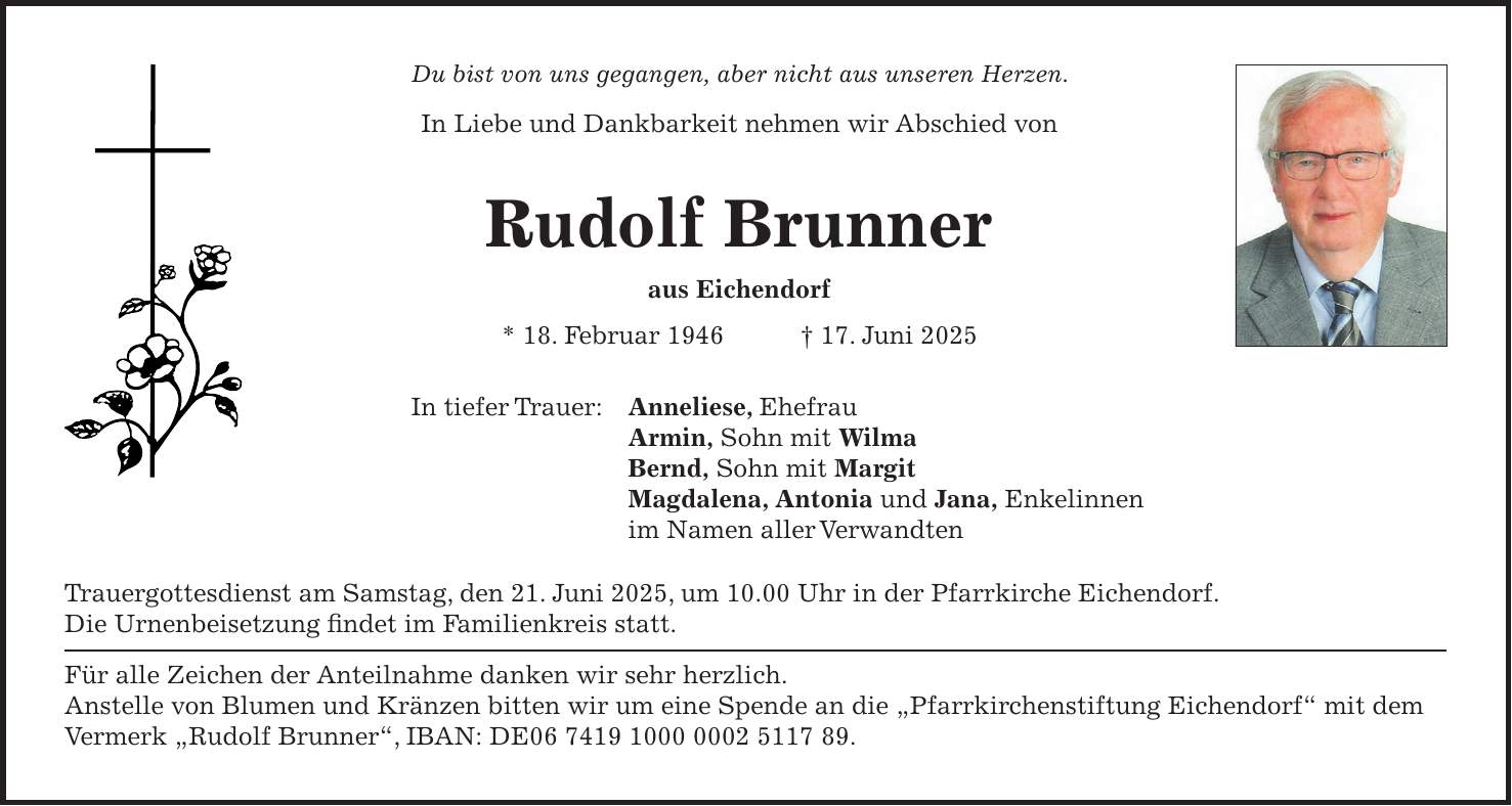 Du bist von uns gegangen, aber nicht aus unseren Herzen. In Liebe und Dankbarkeit nehmen wir Abschied von Rudolf Brunner aus Eichendorf * 18. Februar 1946 + 17. Juni 2025 In tiefer Trauer: Anneliese, Ehefrau Armin, Sohn mit Wilma Bernd, Sohn mit Margit Magdalena, Antonia und Jana, Enkelinnen im Namen aller Verwandten Trauergottesdienst am Samstag, den 21. Juni 2025, um 10.00 Uhr in der Pfarrkirche Eichendorf. Die Urnenbeisetzung findet im Familienkreis statt. Für alle Zeichen der Anteilnahme danken wir sehr herzlich. Anstelle von Blumen und Kränzen bitten wir um eine Spende an die 'Pfarrkirchenstiftung Eichendorf' mit dem Vermerk 'Rudolf Brunner', IBAN: DE***. 