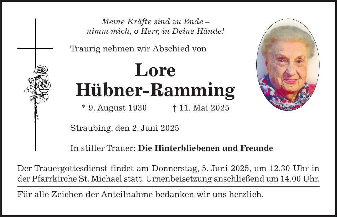 Meine Kräfte sind zu Ende - nimm mich, o Herr, in Deine Hände! Traurig nehmen wir Abschied von Lore Hübner-Ramming * 9. August 1930 + 11. Mai 2025 Straubing, den 2. Juni 2025 In stiller Trauer: Die Hinterbliebenen und Freunde Der Trauergottesdienst findet am Donnerstag, 5. Juni 2025, um 12.30 Uhr in der Pfarrkirche St. Michael statt. Urnenbeisetzung anschließend um 14.00 Uhr. Für alle Zeichen der Anteilnahme bedanken wir uns herzlich.