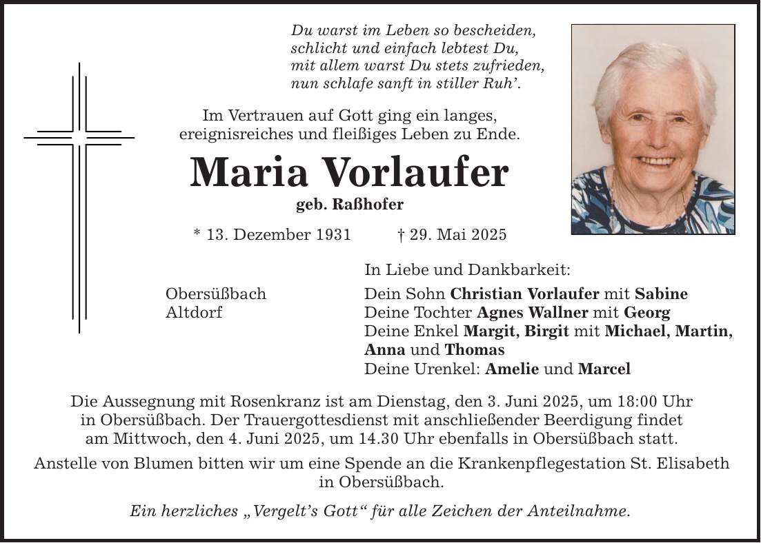 Du warst im Leben so bescheiden, schlicht und einfach lebtest Du, mit allem warst Du stets zufrieden, nun schlafe sanft in stiller Ruh'. Im Vertrauen auf Gott ging ein langes, ereignisreiches und fleißiges Leben zu Ende. Maria Vorlaufer geb. Raßhofer * 13. Dezember 1931 _ 29. Mai 2025 In Liebe und Dankbarkeit: Obersüßbach Dein Sohn Christian Vorlaufer mit Sabine Altdorf Deine Tochter Agnes Wallner mit Georg Deine Enkel Margit, Birgit mit Michael, Martin, Anna und Thomas Deine Urenkel: Amelie und Marcel Die Aussegnung mit Rosenkranz ist am Dienstag, den 3. Juni 2025, um 18:00 Uhr in Obersüßbach. Der Trauergottesdienst mit anschließender Beerdigung findet am Mittwoch, den 4. Juni 2025, um 14.30 Uhr ebenfalls in Obersüßbach statt. Anstelle von Blumen bitten wir um eine Spende an die Krankenpflegestation St. Elisabeth in Obersüßbach. Ein herzliches 