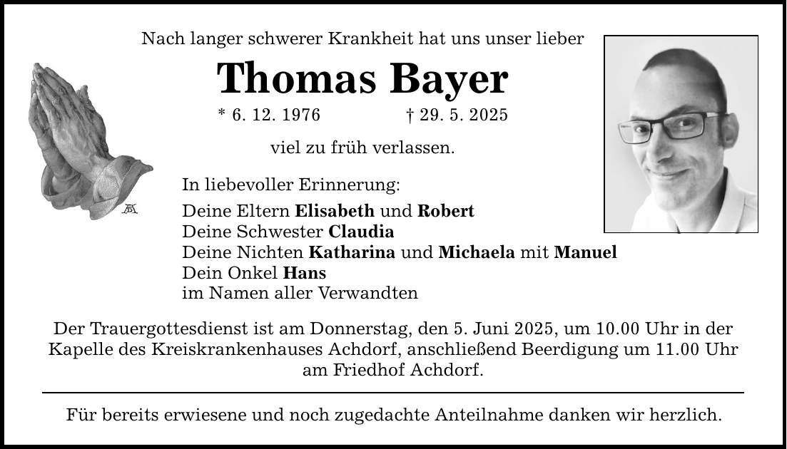 Nach langer schwerer Krankheit hat uns unser lieber Thomas Bayer * 6. 12. 1976 _ 29. 5. 2025 viel zu früh verlassen. In liebevoller Erinnerung: Deine Eltern Elisabeth und Robert Deine Schwester Claudia Deine Nichten Katharina und Michaela mit Manuel Dein Onkel Hans im Namen aller Verwandten Der Trauergottesdienst ist am Donnerstag, den 5. Juni 2025, um 10.00 Uhr in der Kapelle des Kreiskrankenhauses Achdorf, anschließend Beerdigung um 11.00 Uhr am Friedhof Achdorf. Für bereits erwiesene und noch zugedachte Anteilnahme danken wir herzlich.