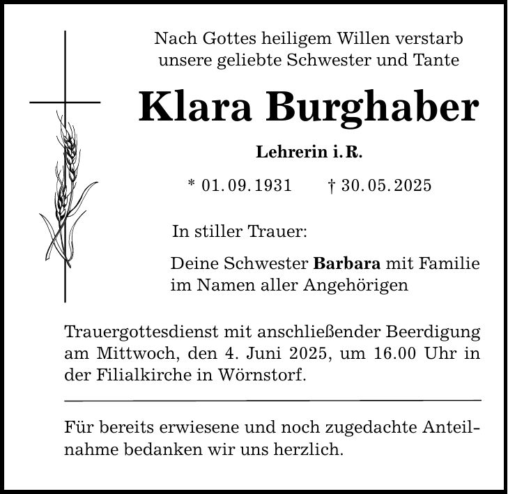 Nach Gottes heiligem Willen verstarb unsere geliebte Schwester und Tante Klara Burghaber Lehrerin i. R. * 01. 09. 1931 _ 30. 05. 2025 In stiller Trauer: Deine Schwester Barbara mit Familie im Namen aller Angehörigen Trauergottesdienst mit anschließender Beerdigung am Mittwoch, den 4. Juni 2025, um 16.00 Uhr in der Filialkirche in Wörnstorf. Für bereits erwiesene und noch zugedachte Anteilnahme bedanken wir uns herzlich.