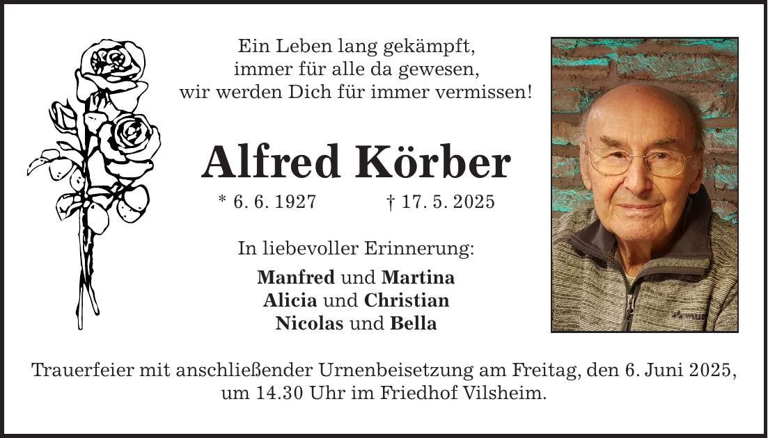 Ein Leben lang gekämpft, immer für alle da gewesen, wir werden Dich für immer vermissen! Alfred Körber * 6. 6. 1927 + 17. 5. 2025 In liebevoller Erinnerung: Manfred und Martina Alicia und Christian Nicolas und Bella Trauerfeier mit anschließender Urnenbeisetzung am Freitag, den 6. Juni 2025, um 14.30 Uhr im Friedhof Vilsheim.