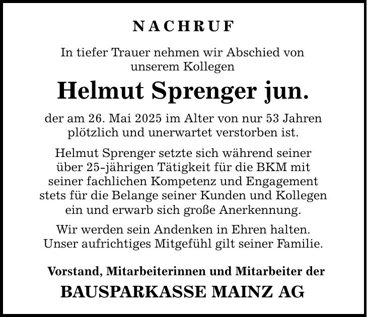 Nachruf In tiefer Trauer nehmen wir Abschied von unserem Kollegen Helmut Sprenger jun. der am 26. Mai 2025 im Alter von nur 53 Jahren plötzlich und unerwartet verstorben ist. Helmut Sprenger setzte sich während seiner über 25-jährigen Tätigkeit für die BKM mit seiner fachlichen Kompetenz und Engagement stets für die Belange seiner Kunden und Kollegen ein und erwarb sich große Anerkennung. Wir werden sein Andenken in Ehren halten. Unser aufrichtiges Mitgefühl gilt seiner Familie. Vorstand, Mitarbeiterinnen und Mitarbeiter der BAUSPARKASSE MAINZ AG