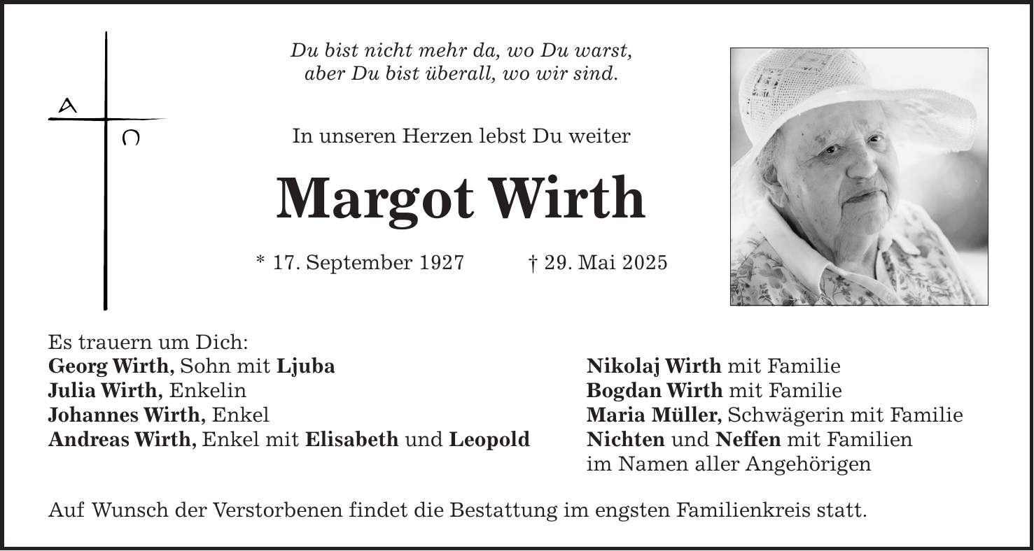 Du bist nicht mehr da, wo Du warst, aber Du bist überall, wo wir sind. In unseren Herzen lebst Du weiter Margot Wirth * 17. September 1927 + 29. Mai 2025 Es trauern um Dich: Georg Wirth, Sohn mit Ljuba Nikolaj Wirth mit Familie Julia Wirth, Enkelin Bogdan Wirth mit Familie Johannes Wirth, Enkel Maria Müller, Schwägerin mit Familie Andreas Wirth, Enkel mit Elisabeth und Leopold Nichten und Neffen mit Familien im Namen aller Angehörigen Auf Wunsch der Verstorbenen findet die Bestattung im engsten Familienkreis statt.