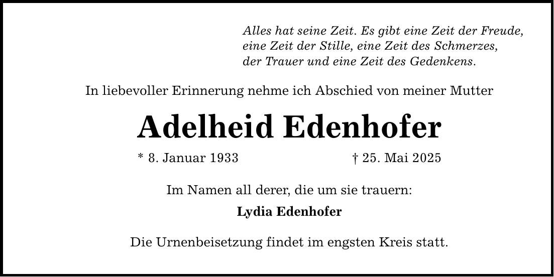 Alles hat seine Zeit. Es gibt eine Zeit der Freude, eine Zeit der Stille, eine Zeit des Schmerzes, der Trauer und eine Zeit des Gedenkens. In liebevoller Erinnerung nehme ich Abschied von meiner Mutter Adelheid Edenhofer * 8. Januar 1933 _ 25. Mai 2025 Im Namen all derer, die um sie trauern: Lydia Edenhofer Die Urnenbeisetzung findet im engsten Kreis statt.