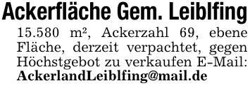 Ackerfläche Gem. Leiblfing15.580 m², Ackerzahl 69, ebene Fläche, derzeit verpachtet, gegen Höchstgebot zu verkaufen E-Mail: AckerlandLeiblfing@mail.de