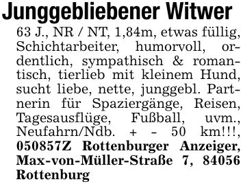 Junggebliebener Witwer63 J., NR / NT, 1,84m, etwas füllig, Schichtarbeiter, humorvoll, ordentlich, sympathisch & romantisch, tierlieb mit kleinem Hund, sucht liebe, nette, junggebl. Partnerin für Spaziergänge, Reisen, Tagesausflüge, Fußball, uvm., Neufahrn/Ndb. + - 50 km!!!, ***Z Rottenburger Anzeiger, Max-von-Müller-Straße 7, 84056 Rottenburg