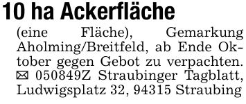 10 ha Ackerfläche(eine Fläche), Gemarkung Aholming/Breitfeld, ab Ende Oktober gegen Gebot zu verpachten. _ ***Z Straubinger Tagblatt, Ludwigsplatz 32, 94315 Straubing