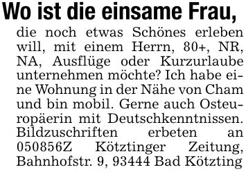 Wo ist die einsame Frau,die noch etwas Schönes erleben will, mit einem Herrn, 80+, NR, NA, Ausflüge oder Kurzurlaube unternehmen möchte? Ich habe eine Wohnung in der Nähe von Cham und bin mobil. Gerne auch Osteuropäerin mit Deutschkenntnissen. Bildzuschriften erbeten an ***Z Kötztinger Zeitung, Bahnhofstr. 9, 93444 Bad Kötzting