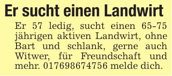 Er sucht einen Landwirt Er 57 ledig, sucht einen 65-75 jährigen aktiven Landwirt, ohne Bart und schlank, gerne auch Witwer, für Freundschaft und mehr. *** melde dich.