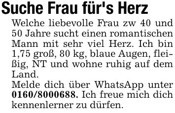 Suche Frau für's Herz Welche liebevolle Frau zw 40 und 50 Jahre sucht einen romantischen Mann mit sehr viel Herz. Ich bin 1,75 groß, 80 kg, blaue Augen, fleißig, NT und wohne ruhig auf dem Land.Melde dich über WhatsApp unter ***. Ich freue mich dich kennenlerner zu dürfen.
