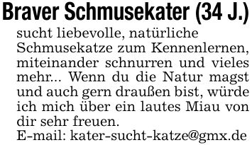 Braver Schmusekater (34 J.)sucht liebevolle, natürlicheSchmusekatze zum Kennenlernen, miteinander schnurren und vieles mehr... Wenn du die Natur magst und auch gern draußen bist, würde ich mich über ein lautes Miau von dir sehr freuen.E-mail: kater-sucht-katze@gmx.de