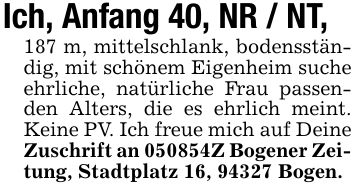 Ich, Anfang 40, NR / NT,187 m, mittelschlank, bodensständig, mit schönem Eigenheim suche ehrliche, natürliche Frau passenden Alters, die es ehrlich meint. Keine PV. Ich freue mich auf Deine Zuschrift an ***Z Bogener Zeitung, Stadtplatz 16, 94327 Bogen.