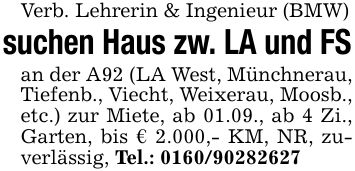 Verb. Lehrerin & Ingenieur (BMW)suchen Haus zw. LA und FSan der A92 (LA West, Münchnerau, Tiefenb., Viecht, Weixerau, Moosb., etc.) zur Miete, ab 01.09., ab 4 Zi., Garten, bis € 2.000,- KM, NR, zuverlässig, Tel.: ***