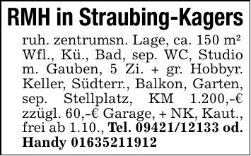 RMH in Straubing-Kagersruh. zentrumsn. Lage, ca. 150 m²Wfl., Kü., Bad, sep. WC, Studio m. Gauben, 5 Zi. + gr. Hobbyr. Keller, Südterr., Balkon, Garten, sep. Stellplatz, KM 1.200,-€ zzügl. 60,-€ Garage, + NK, Kaut., frei ab 1.10., Tel. *** od. Handy ***