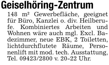 Geiselhöring-Zentrum148 m² Gewerbefläche, geeignet für Büro, Kanzlei o. div. Heilberufe. Kombiniertes Arbeiten und Wohnen wäre auch mgl. Excl. Badezimmer, neue EBK, 2 Toiletten, lichtdurchflutete Räume, Personenlift mit mod. tech. Ausstattung, Tel. *** v. 20-22 Uhr.