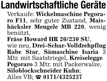 Landwirtschaftliche GeräteVerkaufe: Wickelmaschine Pegoraro F11, sehr guter Zustand, Maishäcksler Mengele MB 220, wenig benützt,Fräse Howard HR 20/230 SU,wie neu, Drei-Schar-Volldrehpflug Rabe Star, Sämaschine Isaria 3 Mtr. mit Saatstriegel, KreiseleggePegoraro 3 Mtr. mit Packerwalze,Siloblockschneider Kuhn;Alles VB; _ ***