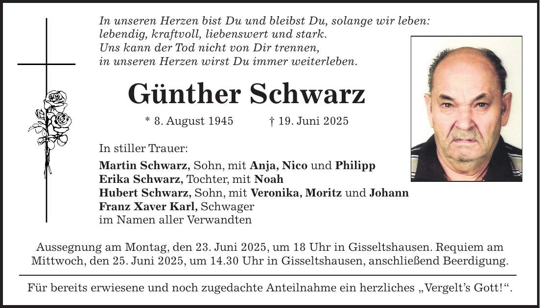 In unseren Herzen bist Du und bleibst Du, solange wir leben: lebendig, kraftvoll, liebenswert und stark. Uns kann der Tod nicht von Dir trennen, in unseren Herzen wirst Du immer weiterleben. Günther Schwarz * 8. August 1945 + 19. Juni 2025 In stiller Trauer: Martin Schwarz, Sohn, mit Anja, Nico und Philipp Erika Schwarz, Tochter, mit Noah Hubert Schwarz, Sohn, mit Veronika, Moritz und Johann Franz Xaver Karl, Schwager im Namen aller Verwandten Aussegnung am Montag, den 23. Juni 2025, um 18 Uhr in Gisseltshausen. Requiem am Mittwoch, den 25. Juni 2025, um 14.30 Uhr in Gisseltshausen, anschließend Beerdigung. Für bereits erwiesene und noch zugedachte Anteilnahme ein herzliches 'Vergelt's Gott!'.