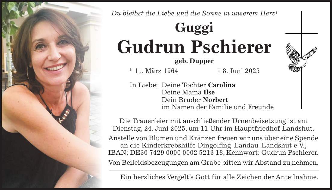 Du bleibst die Liebe und die Sonne in unserem Herz! Guggi Gudrun Pschierer geb. Dupper * 11. März 1964 + 8. Juni 2025 In Liebe: Deine Tochter Carolina Deine Mama Ilse Dein Bruder Norbert im Namen der Familie und Freunde Die Trauerfeier mit anschließender Urnenbeisetzung ist am Dienstag, 24. Juni 2025, um 11 Uhr im Hauptfriedhof Landshut. Anstelle von Blumen und Kränzen freuen wir uns über eine Spende an die Kinderkrebshilfe Dingolfing-Landau-Landshut e.V., IBAN: DE***, Kennwort: Gudrun Pschierer. Von Beileidsbezeugungen am Grabe bitten wir Abstand zu nehmen. Ein herzliches Vergelt's Gott für alle Zeichen der Anteilnahme.