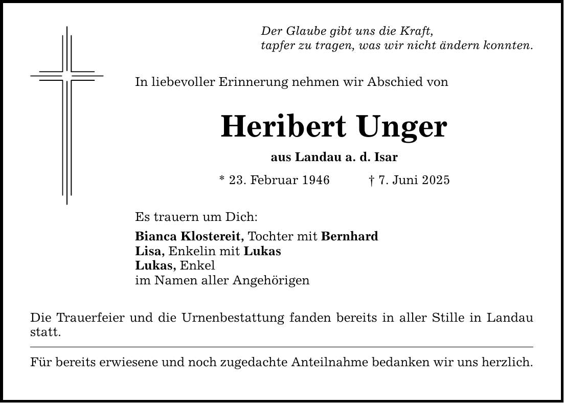 Der Glaube gibt uns die Kraft,tapfer zu tragen, was wir nicht ändern konnten.In liebevoller Erinnerung nehmen wir Abschied vonHeribert Ungeraus Landau a. d. Isar* 23. Februar 1946 _ 7. Juni 2025Es trauern um Dich:Bianca Klostereit, Tochter mit BernhardLisa, Enkelin mit LukasLukas, Enkelim Namen aller AngehörigenDie Trauerfeier und die Urnenbestattung fanden bereits in aller Stille in Landau statt.Für bereits erwiesene und noch zugedachte Anteilnahme bedanken wir uns herzlich.