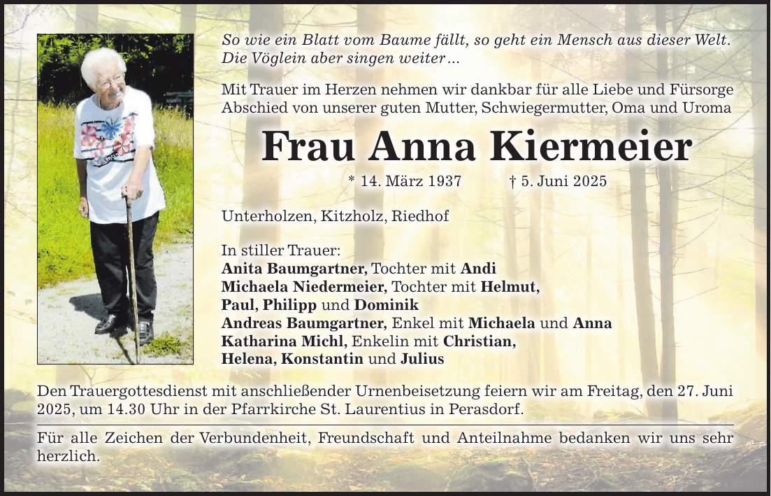 So wie ein Blatt vom Baume fällt, so geht ein Mensch aus dieser Welt. Die Vöglein aber singen weiter ... Mit Trauer im Herzen nehmen wir dankbar für alle Liebe und Fürsorge Abschied von unserer guten Mutter, Schwiegermutter, Oma und Uroma Frau Anna Kiermeier * 14. März 1937 + 5. Juni 2025 Unterholzen, Kitzholz, Riedhof In stiller Trauer: Anita Baumgartner, Tochter mit Andi Michaela Niedermeier, Tochter mit Helmut, Paul, Philipp und Dominik Andreas Baumgartner, Enkel mit Michaela und Anna Katharina Michl, Enkelin mit Christian, Helena, Konstantin und Julius Den Trauergottesdienst mit anschließender Urnenbeisetzung feiern wir am Freitag, den 27. Juni 2025, um 14.30 Uhr in der Pfarrkirche St. Laurentius in Perasdorf. Für alle Zeichen der Verbundenheit, Freundschaft und Anteilnahme bedanken wir uns sehr herzlich. 