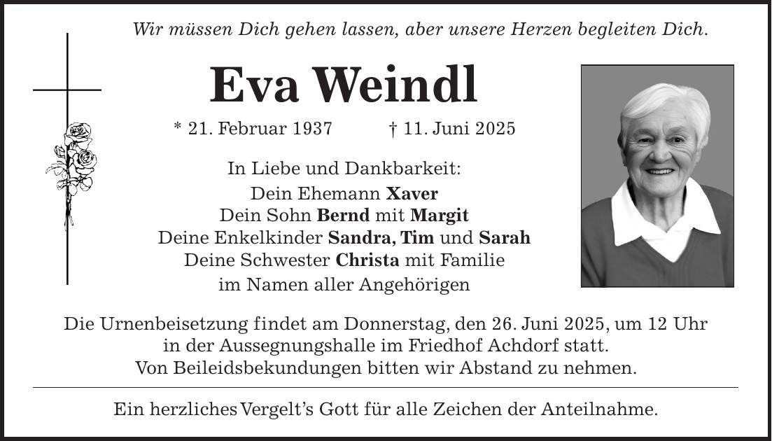 Wir müssen Dich gehen lassen, aber unsere Herzen begleiten Dich. Eva Weindl * 21. Februar 1937 + 11. Juni 2025 In Liebe und Dankbarkeit: Dein Ehemann Xaver Dein Sohn Bernd mit Margit Deine Enkelkinder Sandra, Tim und Sarah Deine Schwester Christa mit Familie im Namen aller Angehörigen Die Urnenbeisetzung findet am Donnerstag, den 26. Juni 2025, um 12 Uhr in der Aussegnungshalle im Friedhof Achdorf statt. Von Beileidsbekundungen bitten wir Abstand zu nehmen. Ein herzliches Vergelt's Gott für alle Zeichen der Anteilnahme.