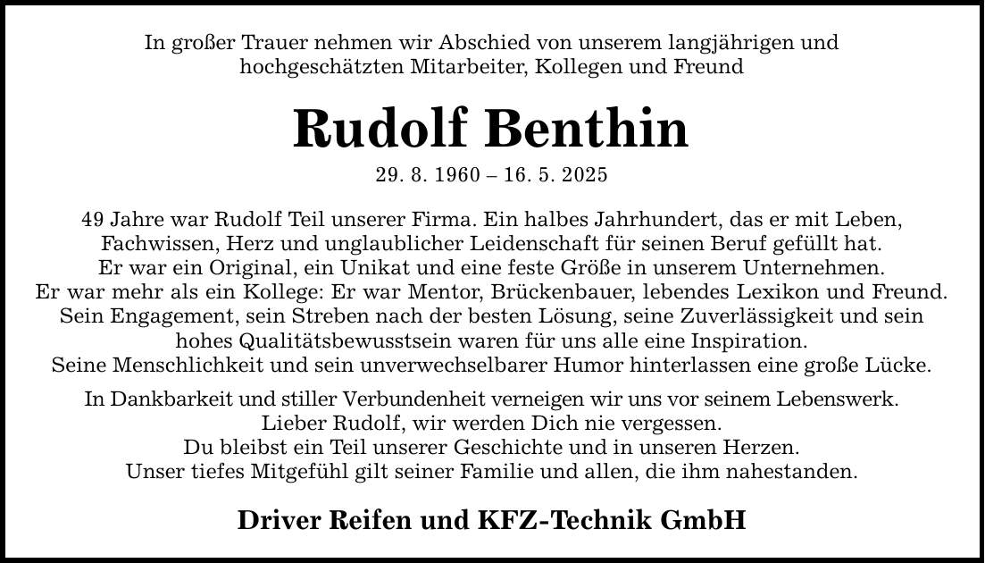 In großer Trauer nehmen wir Abschied von unserem langjährigen und hochgeschätzten Mitarbeiter, Kollegen und Freund Rudolf Benthin 29. 8. ***. 5. *** Jahre war Rudolf Teil unserer Firma. Ein halbes Jahrhundert, das er mit Leben, Fachwissen, Herz und unglaublicher Leidenschaft für seinen Beruf gefüllt hat. Er war ein Original, ein Unikat und eine feste Größe in unserem Unternehmen. Er war mehr als ein Kollege: Er war Mentor, Brückenbauer, lebendes Lexikon und Freund. Sein Engagement, sein Streben nach der besten Lösung, seine Zuverlässigkeit und sein hohes Qualitätsbewusstsein waren für uns alle eine Inspiration. Seine Menschlichkeit und sein unverwechselbarer Humor hinterlassen eine große Lücke. In Dankbarkeit und stiller Verbundenheit verneigen wir uns vor seinem Lebenswerk. Lieber Rudolf, wir werden Dich nie vergessen. Du bleibst ein Teil unserer Geschichte und in unseren Herzen. Unser tiefes Mitgefühl gilt seiner Familie und allen, die ihm nahestanden. Driver Reifen und KFZ-Technik GmbH