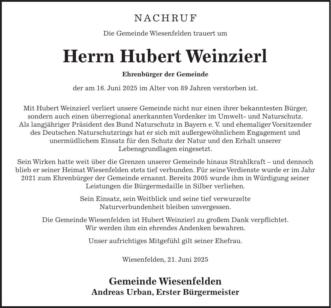 NACHRUF Die Gemeinde Wiesenfelden trauert um Herrn Hubert Weinzierl Ehrenbürger der Gemeinde der am 16. Juni 2025 im Alter von 89 Jahren verstorben ist. Mit Hubert Weinzierl verliert unsere Gemeinde nicht nur einen ihrer bekanntesten Bürger, sondern auch einen überregional anerkannten Vordenker im Umwelt- und Naturschutz. Als langjähriger Präsident des Bund Naturschutz in Bayern e. V. und ehemaliger Vorsitzender des Deutschen Naturschutzrings hat er sich mit außergewöhnlichem Engagement und unermüdlichem Einsatz für den Schutz der Natur und den Erhalt unserer Lebensgrundlagen eingesetzt. Sein Wirken hatte weit über die Grenzen unserer Gemeinde hinaus Strahlkraft - und dennoch blieb er seiner Heimat Wiesenfelden stets tief verbunden. Für seine Verdienste wurde er im Jahr 2021 zum Ehrenbürger der Gemeinde ernannt. Bereits 2005 wurde ihm in Würdigung seiner Leistungen die Bürgermedaille in Silber verliehen. Sein Einsatz, sein Weitblick und seine tief verwurzelte Naturverbundenheit bleiben unvergessen. Die Gemeinde Wiesenfelden ist Hubert Weinzierl zu großem Dank verpflichtet. Wir werden ihm ein ehrendes Andenken bewahren. Unser aufrichtiges Mitgefühl gilt seiner Ehefrau. Wiesenfelden, 21. Juni 2025 Gemeinde Wiesenfelden Andreas Urban, Erster Bürgermeister 